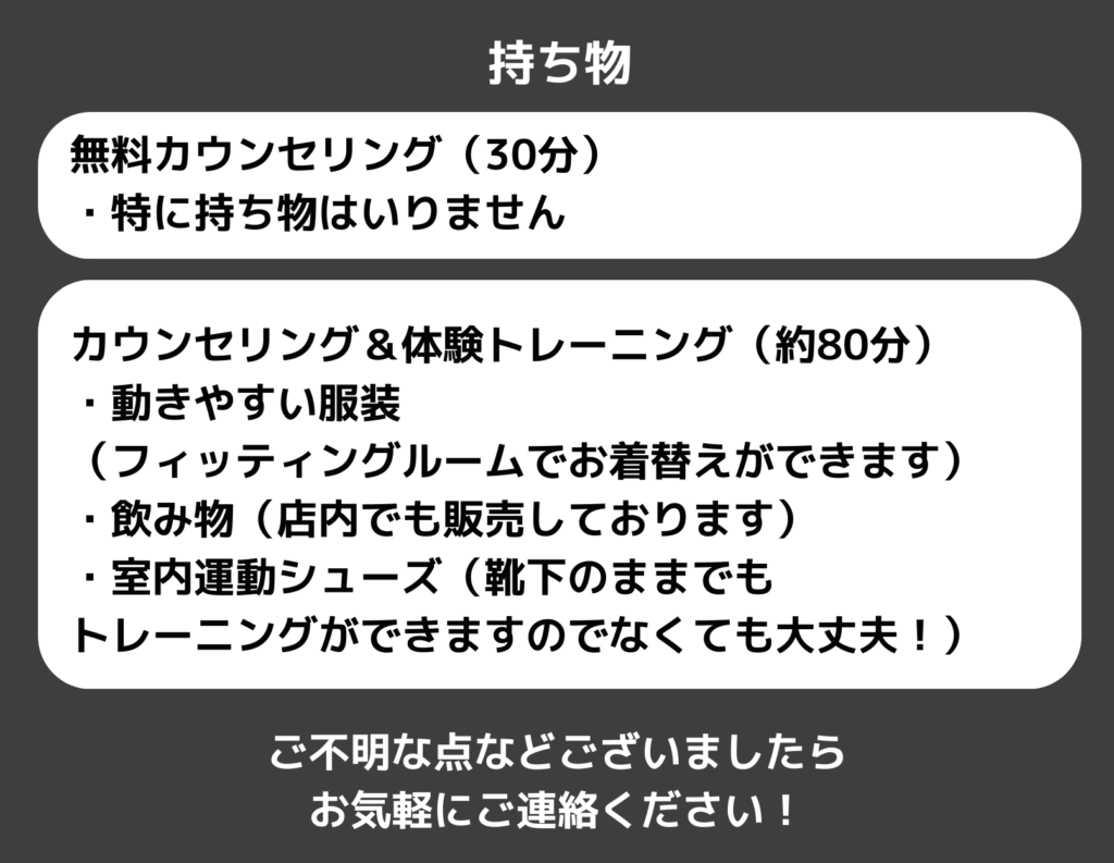 持ち物
無料カウンセリング（30分）
・特に持ち物はいりません

カウンセリング＆体験トレーニング
（約80分）
・動きやすい服装
（フィッティングルームでお着替えができます）
・飲み物（店内でも販売しております）
・室内運動シューズ（靴下のままでも
トレーニングができますのでなくても大丈夫！）

ご不明な点などございましたら
お気軽にご連絡ください！